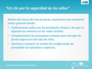 “Un clic por la seguridad de los niños”

   Dentro del marco de este proyecto, realizamos este seminario
   online gratuito donde:
   • Explicaremos cuáles son los principales riesgos a los que se
     exponen los menores en las redes sociales.
   • Compartiremos los principales consejos para navegar de
     forma segura en este tipo de sitios.
   • Daremos a conocer los modos de configuración de
     privacidad con ejemplos y capturas.




¿CÓMO PROTEGER A NUESTROS HIJOS EN INTERNET?
 