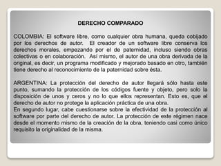 DERECHO COMPARADO
COLOMBIA: El software libre, como cualquier obra humana, queda cobijado
por los derechos de autor. El creador de un software libre conserva los
derechos morales, empezando por el de paternidad, incluso siendo obras
colectivas o en colaboración. Así mismo, el autor de una obra derivada de la
original, es decir, un programa modificado y mejorado basado en otro, también
tiene derecho al reconocimiento de la paternidad sobre ésta.
ARGENTINA: La protección del derecho de autor llegará sólo hasta este
punto, sumando la protección de los códigos fuente y objeto, pero solo la
disposición de unos y ceros y no lo que ellos representan. Esto es, que el
derecho de autor no protege la aplicación práctica de una obra.
En segundo lugar, cabe cuestionarse sobre la efectividad de la protección al
software por parte del derecho de autor. La protección de este régimen nace
desde el momento mismo de la creación de la obra, teniendo casi como único
requisito la originalidad de la misma.
 