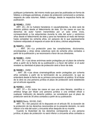 publiquen juntamente, del mismo modo que para las publicadas en forma de
folletos o entregas periódicas, el plazo de protección comenzará a contarse,
respecto de cada volumen, folleto o entrega, desde la respectiva fecha de
publicación.

[§ 16246] L. 23/82.
   ART. 23.—Si no hubiere herederos ni causahabientes, la obra será de
dominio público desde el fallecimiento de éste. En los casos en que los
derechos de autor fueren transmitidos por un acto entre vivos,
corresponderán a los adquirientes durante la vida del autor y veinticinco
años desde el fallecimiento de éste y para los herederos el resto del tiempo
hasta completar los ochenta años, sin perjuicio de lo que expresamente
hubieren estipulado al respecto el autor de la obra y dichos adquirientes.

[§ 16247] L. 23/82.
   ; ; ART. 24.—La protección para las compilaciones, diccionarios,
enciclopedias y otras obras colectivas será de ochenta años contados a
partir de la publicación y se reconocerá a favor de sus directores.

[§ 16248] L. 23/82.
   ART. 25.—Las obras anónimas serán protegidas por el plazo de ochenta
años a partir de la fecha de su publicación y a favor del editor; si el autor
revelare su identidad el plazo de protección será a favor de éste.

[§ 16249] L. 23/82.
   ; ART. 26.—Las obras cinematográficas serán protegidas por ochenta
años contados a partir de la terminación de su producción, la que se
entenderá desde la fecha de su primera comunicación al público. Si el titular
de la obra es una persona jurídica el plazo de protección será establecido
por el artículo siguiente.

[§ 16250] L. 23/82.
    ART. 27.— En todos los casos en que una obra literaria, científica o
artística tenga por titular una persona jurídica o una entidad oficial o
cualquier institución de derecho público, se considerará que el plazo de
protección será de 30 años contados a partir de su publicación.

[§ 16251] Decis. 351/93, CAC.
    ART. 18.—Sin perjuicio de lo dispuesto en el artículo 59, la duración de
la protección de los derechos reconocidos en la presente decisión, no será
inferior a la vida del autor y cincuenta años después de su muerte.
    Cuando la titularidad de los derechos corresponda a una persona
jurídica, el plazo de protección no será inferior a cincuenta años contados a
 