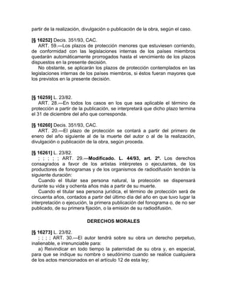 partir de la realización, divulgación o publicación de la obra, según el caso.

[§ 16252] Decis. 351/93, CAC.
   ART. 59.—Los plazos de protección menores que estuviesen corriendo,
de conformidad con las legislaciones internas de los países miembros
quedarán automáticamente prorrogados hasta el vencimiento de los plazos
dispuestos en la presente decisión.
   No obstante, se aplicarán los plazos de protección contemplados en las
legislaciones internas de los países miembros, si éstos fueran mayores que
los previstos en la presente decisión.


[§ 16259] L. 23/82.
    ART. 28.—En todos los casos en los que sea aplicable el término de
protección a partir de la publicación, se interpretará que dicho plazo termina
el 31 de diciembre del año que corresponda.

[§ 16260] Decis. 351/93, CAC.
   ART. 20.—El plazo de protección se contará a partir del primero de
enero del año siguiente al de la muerte del autor o al de la realización,
divulgación o publicación de la obra, según proceda.

[§ 16261] L. 23/82.
    ; ; ; ; ; ART. 29.—Modificado. L. 44/93, art. 2º. Los derechos
consagrados a favor de los artistas intérpretes o ejecutantes, de los
productores de fonogramas y de los organismos de radiodifusión tendrán la
siguiente duración:
    Cuando el titular sea persona natural, la protección se dispensará
durante su vida y ochenta años más a partir de su muerte.
    Cuando el titular sea persona jurídica, el término de protección será de
cincuenta años, contados a partir del último día del año en que tuvo lugar la
interpretación o ejecución, la primera publicación del fonograma o, de no ser
publicado, de su primera fijación, o la emisión de su radiodifusión.

                           DERECHOS MORALES

[§ 16273] L. 23/82.
   ; ; ; ; ART. 30.—El autor tendrá sobre su obra un derecho perpetuo,
inalienable, e irrenunciable para:
   a) Reivindicar en todo tiempo la paternidad de su obra y, en especial,
para que se indique su nombre o seudónimo cuando se realice cualquiera
de los actos mencionados en el artículo 12 de esta ley;
 