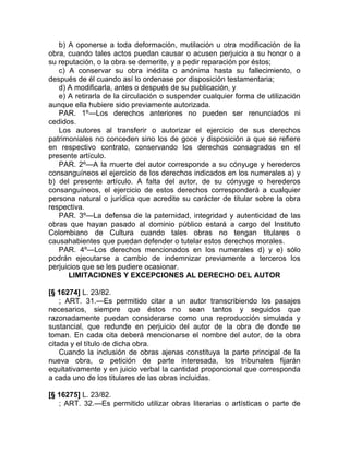b) A oponerse a toda deformación, mutilación u otra modificación de la
obra, cuando tales actos puedan causar o acusen perjuicio a su honor o a
su reputación, o la obra se demerite, y a pedir reparación por éstos;
   c) A conservar su obra inédita o anónima hasta su fallecimiento, o
después de él cuando así lo ordenase por disposición testamentaria;
   d) A modificarla, antes o después de su publicación, y
   e) A retirarla de la circulación o suspender cualquier forma de utilización
aunque ella hubiere sido previamente autorizada.
   PAR. 1º—Los derechos anteriores no pueden ser renunciados ni
cedidos.
   Los autores al transferir o autorizar el ejercicio de sus derechos
patrimoniales no conceden sino los de goce y disposición a que se refiere
en respectivo contrato, conservando los derechos consagrados en el
presente artículo.
   PAR. 2º—A la muerte del autor corresponde a su cónyuge y herederos
consanguíneos el ejercicio de los derechos indicados en los numerales a) y
b) del presente artículo. A falta del autor, de su cónyuge o herederos
consanguíneos, el ejercicio de estos derechos corresponderá a cualquier
persona natural o jurídica que acredite su carácter de titular sobre la obra
respectiva.
   PAR. 3º—La defensa de la paternidad, integridad y autenticidad de las
obras que hayan pasado al dominio público estará a cargo del Instituto
Colombiano de Cultura cuando tales obras no tengan titulares o
causahabientes que puedan defender o tutelar estos derechos morales.
   PAR. 4º—Los derechos mencionados en los numerales d) y e) sólo
podrán ejecutarse a cambio de indemnizar previamente a terceros los
perjuicios que se les pudiere ocasionar.
      LIMITACIONES Y EXCEPCIONES AL DERECHO DEL AUTOR

[§ 16274] L. 23/82.
    ; ART. 31.—Es permitido citar a un autor transcribiendo los pasajes
necesarios, siempre que éstos no sean tantos y seguidos que
razonadamente puedan considerarse como una reproducción simulada y
sustancial, que redunde en perjuicio del autor de la obra de donde se
toman. En cada cita deberá mencionarse el nombre del autor, de la obra
citada y el título de dicha obra.
    Cuando la inclusión de obras ajenas constituya la parte principal de la
nueva obra, o petición de parte interesada, los tribunales fijarán
equitativamente y en juicio verbal la cantidad proporcional que corresponda
a cada uno de los titulares de las obras incluidas.

[§ 16275] L. 23/82.
   ; ART. 32.—Es permitido utilizar obras literarias o artísticas o parte de
 