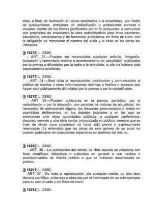 ellas, a título de ilustración en obras destinadas a la enseñanza, por medio
de publicaciones, emisiones de radiodifusión o grabaciones sonoras o
visuales, dentro de los límites justificados por el fin propuesto, o comunicar
con propósitos de enseñanza la obra radiodifundida para fines escolares,
educativos, universitarios y de formación profesional sin fines de lucro, con
la obligación de mencionar el nombre del autor y el título de las obras así
utilizadas.

[§ 16276] L. 23/82.
    ; ART. 33.—Pueden ser reconocidos cualquier artículo, fotografía,
ilustración y comentario relativo a acontecimiento de actualidad, publicados
por la prensa o difundidos por la radio o la televisión, si ello no hubiere sido
expresamente prohibido.

[§ 16277] L. 23/82.
   ; ART. 34.—Será lícita la reproducción, distribución y comunicación al
público de noticias u otras informaciones relativas a hechos o sucesos que
hayan sido públicamente difundidos por la prensa o por la radiodifusión.

[§ 16278] L. 23/82.
    ; ART. 35.—Pueden publicarse en la prensa, periódica, por la
radiodifusión o por la televisión, con carácter de noticias de actualidad, sin
necesidad de autorización alguna, los discursos pronunciados o leídos en
asambleas deliberantes, en los debates judiciales o en las que se
promuevan ante otras autoridades públicas, o cualquier conferencia,
discurso, sermón u otra obra similar pronunciada en público, siempre que se
trate de obras cuya propiedad no haya sido previa y expresamente
reservadas. Es entendido que las obras de este género de un autor no
pueden publicarse en colecciones separadas sin permiso del mismo.


[§ 16290] L. 23/82.
    ; ART. 36.—La publicación del retrato es libre cuando se relaciona con
fines científicos, didácticos o culturales en general o con hechos o
acontecimientos de interés público o que se hubieren desarrollado en
público.

[§ 16291] L. 23/82.
    ART. 37.—Es lícita la reproducción, por cualquier medio, de una obra
literaria científica, ordenada u obtenida por el interesado en un solo ejemplar
para su uso privado y sin fines de lucro.

[§ 16292] L. 23/82.
 