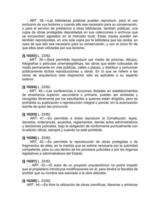 ; ART. 38.—Las bibliotecas públicas pueden reproducir, para el uso
exclusivo de sus lectores y cuando ello sea necesario para su conservación,
o para el servicio de préstamos a otras bibliotecas, también públicas, una
copia de obras protegidas depositadas en sus colecciones o archivos que
se encuentren agotados en el mercado local. Estas copias pueden ser
también reproducidas, en una sola copia por la biblioteca que las reciba, en
caso de que ello sea necesario para su conservación, y con el único fin de
que ellas sean utilizadas por sus lectores.

[§ 16293] L. 23/82.
   ; ART. 39.—Será permitido reproducir por medio de pinturas, dibujos,
fotografías o películas cinematográficas, las obras que estén colocadas de
modo permanente en vías públicas, calles o plazas, y distribuir y comunicar
públicamente dichas reproducciones u obras. En lo que se refiere a las
obras de arquitectura esta disposición sólo es aplicable a su aspecto
exterior.

[§ 16294] L. 23/82.
   ; ART. 40.—Las conferencias o lecciones dictadas en establecimientos
de enseñanza superior, secundaria o primaria, pueden ser anotadas y
recogidas libremente por los estudiantes a quienes están dirigidos, pero es
prohibida su publicación o reproducción integral o parcial, sin la autorización
escrita de quien las pronunció.

[§ 16295] L. 23/82.
    ; ART. 41.—Es permitido a todos reproducir la Constitución, leyes,
decretos, ordenanzas, acuerdos, reglamentos, demás actos administrativos
y decisiones judiciales, bajo la obligación de conformarse puntualmente con
la edición oficial, siempre y cuando no esté prohibido.

[§ 16296] L. 23/82.
   ; ART. 42.—Es permitido la reproducción de obras protegidas o de
fragmentos de ellas, en la medida que se estime necesaria por la autoridad
competente, para su uso dentro de los procesos judiciales o por los órganos
legislativos o administrativos del Estado.

[§ 16297] L. 23/82.
   ; ; ART. 43.—El autor de un proyecto arquitectónico no podrá impedir
que el propietario introduzca modificaciones en él, pero tendrá la facultad de
prohibir que su nombre sea asociado a la obra alterada.

[§ 16298] L. 23/82.
   ART. 44.—Es libre la utilización de obras científicas, literarias y artísticas
 
