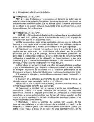 en el domicilio privado sin ánimo de lucro.

[§ 16299] Decis. 351/93, CAC.
    ART. 21.—Las limitaciones y excepciones al derecho de autor que se
establezcan mediante las legislaciones internas de los países miembros, se
circunscribirán a aquellos casos que no atenten contra la normal explotación
de las obras o no causen perjuicio injustificado a los legítimos intereses del
titular o titulares de los derechos.

[§ 16300] Decis. 351/93, CAC.
    ; ; ART. 22.—Sin perjuicio de lo dispuesto en el capítulo V y en el artículo
anterior, será lícito realizar, sin la autorización del autor y sin el pago de
remuneración alguna, los siguientes actos:
    a) Citar en una obra, otras obras publicadas, siempre que se indique la
fuente y el nombre del autor, a condición que tales citas se hagan conforme
a los usos honrados y en la medida justificada por el fin que se persiga;
    b) Reproducir por medios reprográficos para la enseñanza o para la
realización de exámenes en instituciones educativas, en la medida
justificada por el fin que se persiga, artículos lícitamente publicados en
periódicos o colecciones periódicas, o breves extractos de obras lícitamente
publicadas, a condición que tal utilización se haga conforme a los usos
honrados y que la misma no sea objeto de venta u otra transacción a título
oneroso, ni tenga directa o indirectamente fines de lucro;
    c) Reproducir en forma individual, una obra por una biblioteca o archivo
cuyas actividades no tengan directa ni indirectamente fines de lucro, cuando
el ejemplar respectivo se encuentre en la colección permanente de la
biblioteca o archivo, y dicha reproducción se realice con los siguientes fines:
    1. Preservar el ejemplar y sustituirlo en caso de extravío, destrucción o
inutilización, o
    2. Sustituir, en la colección permanente de otra biblioteca o archivo, un
ejemplar que se haya extraviado, destruido o inutilizado;
    d) Reproducir una obra para actuaciones judiciales o administrativas, en
la medida justificada por el fin que se persiga;
    e) Reproducir y distribuir por la prensa o emitir por radiodifusión o
transmisión pública por cable, artículos de actualidad, de discusión
económica, política o religiosa publicados en periódicos o colecciones
periódicas, u obras radiodifundidas que tengan el mismo carácter, en los
casos en que la reproducción, la radiodifusión o la transmisión pública no se
hayan reservado expresamente;
    f) Reproducir y poner al alcance del público, con ocasión de las
informaciones relativas a acontecimientos de actualidad por medio de la
fotografía, la cinematografía o por la radiodifusión o transmisión pública por
cable, obras vistas u oídas en el curso de tales acontecimientos, en la
 