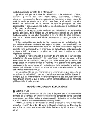 medida justificada por el fin de la información;
   g) Reproducir por la prensa, la radiodifusión o la transmisión pública,
discursos políticos, así como disertaciones, alocuciones, sermones,
discursos pronunciados durante actuaciones judiciales u otras obras de
carácter similar pronunciadas en público, con fines de información sobre los
hechos de actualidad, en la medida en que lo justifiquen los fines
perseguidos, y conservando los autores sus derechos a la publicación de
colecciones de tales obras;
   h) Realizar la reproducción, emisión por radiodifusión o transmisión
pública por cable, de la imagen de una obra arquitectónica, de una obra de
las bellas artes, de una obra fotográfica o de una obra de artes aplicadas,
que se encuentre situada en forma permanente en un lugar abierto al
público;
   i) La realización, por parte de los organismos de radiodifusión, de
grabaciones efímeras mediante sus propios equipos y para su utilización en
sus propias emisiones de radiodifusión, de una obra sobre la cual tengan el
derecho para radiodifundirla. El organismo de radiodifusión estará obligado
a destruir tal grabación en el plazo o condiciones previstas en cada
legislación nacional;
   j) Realizar la representación o ejecución de una obra en el curso de las
actividades de una institución de enseñanza por el personal y los
estudiantes de tal institución, siempre que no se cobre por la entrada ni
tenga algún fin lucrativo directo o indirecto, y el público esté compuesto
exclusivamente por el personal y estudiantes de la institución o padres o
tutores de alumnos y otras personas directamente vinculadas con las
actividades de la institución, y
   k) La realización de una transmisión o retransmisión, por parte de un
organismo de radiodifusión, de una obra originalmente radiodifundida por él,
siempre que tal retransmisión o transmisión pública, sea simultánea con la
radiodifusión original y que la obra se emita por radiodifusión o se transmita
públicamente sin alteraciones.

                TRADUCCIÓN DE OBRAS EXTRANJERAS

[§ 16310] L. 23/82.
    ; ART. 45.—La traducción de una obra al español y la publicación en el
territorio de Colombia, en virtud de una licencia concedida por la autoridad
competente, será lícita, inclusive sin autorización del autor, de conformidad
con las normas contenidas en los artículos siguientes.
    NOTA: La licencia de traducción de obras extranjeras de que tratan los
artículos 45 a 57 de la Ley 23 ante la Dirección Nacional de Derecho de
Autor, fue suprimida por el artículo 46 del Decreto-Ley 19 de enero 10 de
2012.
 
