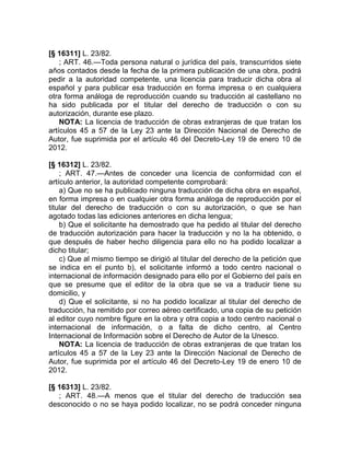 [§ 16311] L. 23/82.
    ; ART. 46.—Toda persona natural o jurídica del país, transcurridos siete
años contados desde la fecha de la primera publicación de una obra, podrá
pedir a la autoridad competente, una licencia para traducir dicha obra al
español y para publicar esa traducción en forma impresa o en cualquiera
otra forma análoga de reproducción cuando su traducción al castellano no
ha sido publicada por el titular del derecho de traducción o con su
autorización, durante ese plazo.
    NOTA: La licencia de traducción de obras extranjeras de que tratan los
artículos 45 a 57 de la Ley 23 ante la Dirección Nacional de Derecho de
Autor, fue suprimida por el artículo 46 del Decreto-Ley 19 de enero 10 de
2012.

[§ 16312] L. 23/82.
    ; ART. 47.—Antes de conceder una licencia de conformidad con el
artículo anterior, la autoridad competente comprobará:
    a) Que no se ha publicado ninguna traducción de dicha obra en español,
en forma impresa o en cualquier otra forma análoga de reproducción por el
titular del derecho de traducción o con su autorización, o que se han
agotado todas las ediciones anteriores en dicha lengua;
    b) Que el solicitante ha demostrado que ha pedido al titular del derecho
de traducción autorización para hacer la traducción y no la ha obtenido, o
que después de haber hecho diligencia para ello no ha podido localizar a
dicho titular;
    c) Que al mismo tiempo se dirigió al titular del derecho de la petición que
se indica en el punto b), el solicitante informó a todo centro nacional o
internacional de información designado para ello por el Gobierno del país en
que se presume que el editor de la obra que se va a traducir tiene su
domicilio, y
    d) Que el solicitante, si no ha podido localizar al titular del derecho de
traducción, ha remitido por correo aéreo certificado, una copia de su petición
al editor cuyo nombre figure en la obra y otra copia a todo centro nacional o
internacional de información, o a falta de dicho centro, al Centro
Internacional de Información sobre el Derecho de Autor de la Unesco.
    NOTA: La licencia de traducción de obras extranjeras de que tratan los
artículos 45 a 57 de la Ley 23 ante la Dirección Nacional de Derecho de
Autor, fue suprimida por el artículo 46 del Decreto-Ley 19 de enero 10 de
2012.

[§ 16313] L. 23/82.
   ; ART. 48.—A menos que el titular del derecho de traducción sea
desconocido o no se haya podido localizar, no se podrá conceder ninguna
 