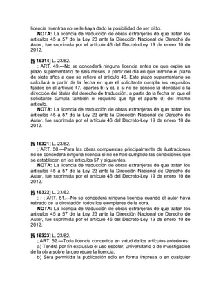 licencia mientras no se le haya dado la posibilidad de ser oído.
    NOTA: La licencia de traducción de obras extranjeras de que tratan los
artículos 45 a 57 de la Ley 23 ante la Dirección Nacional de Derecho de
Autor, fue suprimida por el artículo 46 del Decreto-Ley 19 de enero 10 de
2012.

[§ 16314] L. 23/82.
    ; ART. 49.—No se concederá ninguna licencia antes de que expire un
plazo suplementario de seis meses, a partir del día en que termine el plazo
de siete años a que se refiere el artículo 46. Este plazo suplementario se
calculará a partir de la fecha en que el solicitante cumpla los requisitos
fijados en el artículo 47, apartes b) y c), o si no se conoce la identidad o la
dirección del titular del derecho de traducción, a partir de la fecha en que el
solicitante cumpla también el requisito que fija el aparte d) del mismo
artículo.
    NOTA: La licencia de traducción de obras extranjeras de que tratan los
artículos 45 a 57 de la Ley 23 ante la Dirección Nacional de Derecho de
Autor, fue suprimida por el artículo 46 del Decreto-Ley 19 de enero 10 de
2012.


[§ 16321] L. 23/82.
    ; ART. 50.—Para las obras compuestas principalmente de ilustraciones
no se concederá ninguna licencia si no se han cumplido las condiciones que
se establecen en los artículos 57 y siguientes.
    NOTA: La licencia de traducción de obras extranjeras de que tratan los
artículos 45 a 57 de la Ley 23 ante la Dirección Nacional de Derecho de
Autor, fue suprimida por el artículo 46 del Decreto-Ley 19 de enero 10 de
2012.

[§ 16322] L. 23/82.
    ; ; ; ART. 51.—No se concederá ninguna licencia cuando el autor haya
retirado de la circulación todos los ejemplares de la obra.
    NOTA: La licencia de traducción de obras extranjeras de que tratan los
artículos 45 a 57 de la Ley 23 ante la Dirección Nacional de Derecho de
Autor, fue suprimida por el artículo 46 del Decreto-Ley 19 de enero 10 de
2012.

[§ 16323] L. 23/82.
   ; ART. 52.—Toda licencia concedida en virtud de los artículos anteriores:
   a) Tendrá por fin exclusivo el uso escolar, universitario o de investigación
de la obra sobre la que recae la licencia;
   b) Será permitida la publicación sólo en forma impresa o en cualquier
 