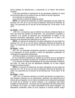 forma análoga de reproducción y únicamente en el interior del territorio
nacional;
    c) No será permitida la exportación de los ejemplares editados en virtud
de la licencia salvo en los casos en que se refiere el artículo siguiente;
    d) La licencia no será exclusiva, y
    e) La licencia no podrá ser objeto de cesión.
    NOTA: La licencia de traducción de obras extranjeras de que tratan los
artículos 45 a 57 de la Ley 23 ante la Dirección Nacional de Derecho de
Autor, fue suprimida por el artículo 46 del Decreto-Ley 19 de enero 10 de
2012.

[§ 16324] L. 23/82.
    ; ART. 53.—La licencia a que se refieren los artículos anteriores fijará, en
favor del titular del derecho de traducción, una remuneración equitativa y
conforme a la escala de derechos que normalmente se pagan en las
licencias libremente negociadas, entre los interesados en el país y los
titulares de los derechos de traducción en su país.
    NOTA: La licencia de traducción de obras extranjeras de que tratan los
artículos 45 a 57 de la Ley 23 ante la Dirección Nacional de Derecho de
Autor, fue suprimida por el artículo 46 del Decreto-Ley 19 de enero 10 de
2012.
[§ 16325] L. 23/82.
    ART. 54.—La autoridad competente ordenará la anulación de la licencia
si la traducción no fuere correcta y todos los ejemplares publicados no
contengan las siguientes indicaciones:
    a) El título original y el nombre del autor de la obra;
    b) Una indicación redactada en español que precise que los ejemplares
sólo pueden ser vendidos o puestos en circulación en el territorio del país, y
    c) La mención en todos los ejemplares de que está reservado el derecho
del autor, en caso de que los ejemplares editados en la obra original
llevaren la misma mención.
    NOTA: La licencia de traducción de obras extranjeras de que tratan los
artículos 45 a 57 de la Ley 23 ante la Dirección Nacional de Derecho de
Autor, fue suprimida por el artículo 46 del Decreto-Ley 19 de enero 10 de
2012.
[§ 16326] L. 23/82.
    ; ART. 55.—La licencia caducará si el titular del derecho de traducción y
otra entidad o persona con su autorización, publicare una traducción de la
misma obra en español, con el mismo contenido que la traducción publicada
en virtud de la licencia, en forma impresa o en cualquiera otra forma
análoga de reproducción, y siempre que los ejemplares de dicha traducción
se ofrezcan en el país a un precio equivalente al de obras análogas. Los
ejemplares publicados antes de que caduque la licencia podrán seguir
 
