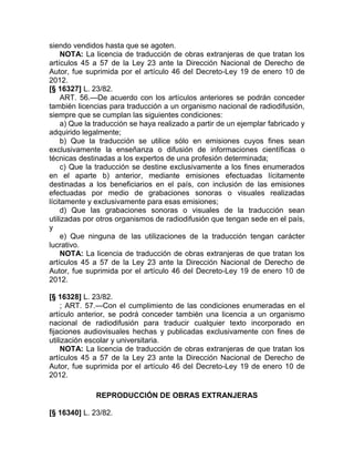 siendo vendidos hasta que se agoten.
     NOTA: La licencia de traducción de obras extranjeras de que tratan los
artículos 45 a 57 de la Ley 23 ante la Dirección Nacional de Derecho de
Autor, fue suprimida por el artículo 46 del Decreto-Ley 19 de enero 10 de
2012.
[§ 16327] L. 23/82.
     ART. 56.—De acuerdo con los artículos anteriores se podrán conceder
también licencias para traducción a un organismo nacional de radiodifusión,
siempre que se cumplan las siguientes condiciones:
     a) Que la traducción se haya realizado a partir de un ejemplar fabricado y
adquirido legalmente;
     b) Que la traducción se utilice sólo en emisiones cuyos fines sean
exclusivamente la enseñanza o difusión de informaciones científicas o
técnicas destinadas a los expertos de una profesión determinada;
     c) Que la traducción se destine exclusivamente a los fines enumerados
en el aparte b) anterior, mediante emisiones efectuadas lícitamente
destinadas a los beneficiarios en el país, con inclusión de las emisiones
efectuadas por medio de grabaciones sonoras o visuales realizadas
lícitamente y exclusivamente para esas emisiones;
     d) Que las grabaciones sonoras o visuales de la traducción sean
utilizadas por otros organismos de radiodifusión que tengan sede en el país,
y
     e) Que ninguna de las utilizaciones de la traducción tengan carácter
lucrativo.
     NOTA: La licencia de traducción de obras extranjeras de que tratan los
artículos 45 a 57 de la Ley 23 ante la Dirección Nacional de Derecho de
Autor, fue suprimida por el artículo 46 del Decreto-Ley 19 de enero 10 de
2012.

[§ 16328] L. 23/82.
     ; ART. 57.—Con el cumplimiento de las condiciones enumeradas en el
artículo anterior, se podrá conceder también una licencia a un organismo
nacional de radiodifusión para traducir cualquier texto incorporado en
fijaciones audiovisuales hechas y publicadas exclusivamente con fines de
utilización escolar y universitaria.
     NOTA: La licencia de traducción de obras extranjeras de que tratan los
artículos 45 a 57 de la Ley 23 ante la Dirección Nacional de Derecho de
Autor, fue suprimida por el artículo 46 del Decreto-Ley 19 de enero 10 de
2012.

              REPRODUCCIÓN DE OBRAS EXTRANJERAS

[§ 16340] L. 23/82.
 
