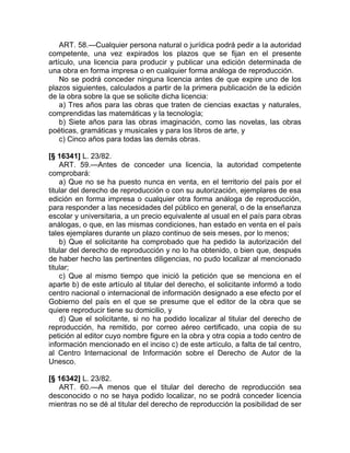 ART. 58.—Cualquier persona natural o jurídica podrá pedir a la autoridad
competente, una vez expirados los plazos que se fijan en el presente
artículo, una licencia para producir y publicar una edición determinada de
una obra en forma impresa o en cualquier forma análoga de reproducción.
    No se podrá conceder ninguna licencia antes de que expire uno de los
plazos siguientes, calculados a partir de la primera publicación de la edición
de la obra sobre la que se solicite dicha licencia:
    a) Tres años para las obras que traten de ciencias exactas y naturales,
comprendidas las matemáticas y la tecnología;
    b) Siete años para las obras imaginación, como las novelas, las obras
poéticas, gramáticas y musicales y para los libros de arte, y
    c) Cinco años para todas las demás obras.

[§ 16341] L. 23/82.
    ART. 59.—Antes de conceder una licencia, la autoridad competente
comprobará:
    a) Que no se ha puesto nunca en venta, en el territorio del país por el
titular del derecho de reproducción o con su autorización, ejemplares de esa
edición en forma impresa o cualquier otra forma análoga de reproducción,
para responder a las necesidades del público en general, o de la enseñanza
escolar y universitaria, a un precio equivalente al usual en el país para obras
análogas, o que, en las mismas condiciones, han estado en venta en el país
tales ejemplares durante un plazo continuo de seis meses, por lo menos;
    b) Que el solicitante ha comprobado que ha pedido la autorización del
titular del derecho de reproducción y no lo ha obtenido, o bien que, después
de haber hecho las pertinentes diligencias, no pudo localizar al mencionado
titular;
    c) Que al mismo tiempo que inició la petición que se menciona en el
aparte b) de este artículo al titular del derecho, el solicitante informó a todo
centro nacional o internacional de información designado a ese efecto por el
Gobierno del país en el que se presume que el editor de la obra que se
quiere reproducir tiene su domicilio, y
    d) Que el solicitante, si no ha podido localizar al titular del derecho de
reproducción, ha remitido, por correo aéreo certificado, una copia de su
petición al editor cuyo nombre figure en la obra y otra copia a todo centro de
información mencionado en el inciso c) de este artículo, a falta de tal centro,
al Centro Internacional de Información sobre el Derecho de Autor de la
Unesco.

[§ 16342] L. 23/82.
   ART. 60.—A menos que el titular del derecho de reproducción sea
desconocido o no se haya podido localizar, no se podrá conceder licencia
mientras no se dé al titular del derecho de reproducción la posibilidad de ser
 