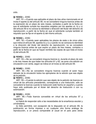 oído.

[§ 16343] L. 23/82.
   ART. 61.—Cuando sea aplicable el plazo de tres años mencionado en el
inciso II aparte a) del artículo 58, no se concederá ninguna licencia antes de
la expiración de un plazo de seis meses, contados a partir de la fecha en
que el solicitante cumpla los requisitos exigidos por los apartes a), b) y c)
del artículo 59 si no conoce la identidad o dirección del titular del derecho de
reproducción, a partir de la fecha en que el solicitante cumpla también el
requisito que se fija en el aparte d) del mismo artículo.

[§ 16344] L. 23/82.
   ART. 62.—Cuando sean aplicables los plazos de siete o de cinco años
que indica el artículo 58, apartes b) y c) y cuando no se conozca la identidad
o la dirección del titular del derecho de reproducción, no se concederá
ninguna licencia antes de que expire un plazo de tres meses, contados a
partir de la fecha en que se hayan remitido las copias de que trata el inciso
d) del artículo 59.

[§ 16345] L. 23/82.
    ART. 63.—No se concederá ninguna licencia si, durante el plazo de seis
o de tres meses de que tratan los artículos 61 y 62, se pone una edición en
circulación o en venta, según se indica en el inciso a) del artículo 59.

[§ 16346] L. 23/82.
    ART. 64.—No se concederá ninguna licencia cuando el autor haya
retirado de la circulación todos los ejemplares de la edición que sea objeto
de la petición.
[§ 16347] L. 23/82.
    ART. 65.—Cuando la edición que sea objeto de la petición de licencia en
virtud de los artículos precedentes, corresponda a una traducción, sólo se
concederá la licencia cuando la traducción esté hecha en español y cuando
haya sido publicada por el titular del derecho de traducción o con su
autorización.

[§ 16348] L. 23/82.
   ART. 66.—Toda licencia concedida en virtud de los artículos 57 y
siguientes:
   a) Habrá de responder sólo a las necesidades de la enseñanza escolar y
universitaria;
   b) Sólo permitirá, con excepción de lo dispuesto en el artículo 69, la
publicación en forma impresa o en cualquier otra forma análoga de
reproducción, a un precio comparable al usual en el país para obras
 