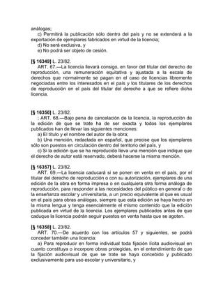 análogas;
   c) Permitirá la publicación sólo dentro del país y no se extenderá a la
exportación de ejemplares fabricados en virtud de la licencia;
   d) No será exclusiva, y
   e) No podrá ser objeto de cesión.

[§ 16349] L. 23/82.
    ART. 67.—La licencia llevará consigo, en favor del titular del derecho de
reproducción, una remuneración equitativa y ajustada a la escala de
derechos que normalmente se pagan en el caso de licencias libremente
negociadas entre los interesados en el país y los titulares de los derechos
de reproducción en el país del titular del derecho a que se refiere dicha
licencia.


[§ 16356] L. 23/82.
    ; ART. 68.—Bajo pena de cancelación de la licencia, la reproducción de
la edición de que se trate ha de ser exacta y todos los ejemplares
publicados han de llevar las siguientes menciones:
    a) El título y el nombre del autor de la obra;
    b) Una mención, redactada en español, que precise que los ejemplares
sólo son puestos en circulación dentro del territorio del país, y
    c) Si la edición que se ha reproducido lleva una mención que indique que
el derecho de autor está reservado, deberá hacerse la misma mención.

[§ 16357] L. 23/82.
    ART. 69.—La licencia caducará si se ponen en venta en el país, por el
titular del derecho de reproducción o con su autorización, ejemplares de una
edición de la obra en forma impresa o en cualquiera otra forma análoga de
reproducción, para responder a las necesidades del público en general o de
la enseñanza escolar y universitaria, a un precio equivalente al que es usual
en el país para obras análogas, siempre que esta edición se haya hecho en
la misma lengua y tenga esencialmente el mismo contenido que la edición
publicada en virtud de la licencia. Los ejemplares publicados antes de que
caduque la licencia podrán seguir puestos en venta hasta que se agoten.

[§ 16358] L. 23/82.
   ART. 70.—De acuerdo con los artículos 57 y siguientes, se podrá
conceder también una licencia:
   a) Para reproducir en forma individual toda fijación lícita audiovisual en
cuanto constituya o incorpore obras protegidas, en el entendimiento de que
la fijación audiovisual de que se trate se haya concebido y publicado
exclusivamente para uso escolar y universitario, y
 