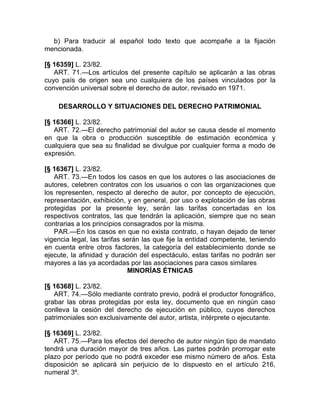 b) Para traducir al español todo texto que acompañe a la fijación
mencionada.

[§ 16359] L. 23/82.
   ART. 71.—Los artículos del presente capítulo se aplicarán a las obras
cuyo país de origen sea uno cualquiera de los países vinculados por la
convención universal sobre el derecho de autor, revisado en 1971.

    DESARROLLO Y SITUACIONES DEL DERECHO PATRIMONIAL

[§ 16366] L. 23/82.
   ART. 72.—El derecho patrimonial del autor se causa desde el momento
en que la obra o producción susceptible de estimación económica y
cualquiera que sea su finalidad se divulgue por cualquier forma a modo de
expresión.

[§ 16367] L. 23/82.
   ART. 73.—En todos los casos en que los autores o las asociaciones de
autores, celebren contratos con los usuarios o con las organizaciones que
los representen, respecto al derecho de autor, por concepto de ejecución,
representación, exhibición, y en general, por uso o explotación de las obras
protegidas por la presente ley, serán las tarifas concertadas en los
respectivos contratos, las que tendrán la aplicación, siempre que no sean
contrarias a los principios consagrados por la misma.
   PAR.—En los casos en que no exista contrato, o hayan dejado de tener
vigencia legal, las tarifas serán las que fije la entidad competente, teniendo
en cuenta entre otros factores, la categoría del establecimiento donde se
ejecute, la afinidad y duración del espectáculo, estas tarifas no podrán ser
mayores a las ya acordadas por las asociaciones para casos similares
                             MINORÍAS ÉTNICAS

[§ 16368] L. 23/82.
   ART. 74.—Sólo mediante contrato previo, podrá el productor fonográfico,
grabar las obras protegidas por esta ley, documento que en ningún caso
conlleva la cesión del derecho de ejecución en público, cuyos derechos
patrimoniales son exclusivamente del autor, artista, intérprete o ejecutante.

[§ 16369] L. 23/82.
   ART. 75.—Para los efectos del derecho de autor ningún tipo de mandato
tendrá una duración mayor de tres años. Las partes podrán prorrogar este
plazo por período que no podrá exceder ese mismo número de años. Esta
disposición se aplicará sin perjuicio de lo dispuesto en el artículo 216,
numeral 3º.
 