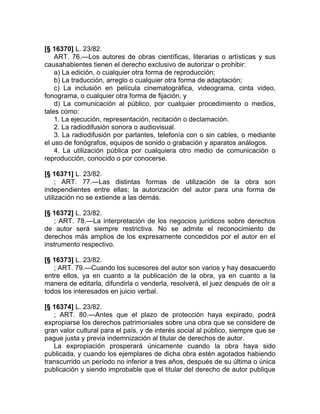 [§ 16370] L. 23/82.
    ART. 76.—Los autores de obras científicas, literarias o artísticas y sus
causahabientes tienen el derecho exclusivo de autorizar o prohibir:
    a) La edición, o cualquier otra forma de reproducción;
    b) La traducción, arreglo o cualquier otra forma de adaptación;
    c) La inclusión en película cinematográfica, videograma, cinta video,
fonograma, o cualquier otra forma de fijación, y
    d) La comunicación al público, por cualquier procedimiento o medios,
tales como:
    1. La ejecución, representación, recitación o declamación.
    2. La radiodifusión sonora o audiovisual.
    3. La radiodifusión por parlantes, telefonía con o sin cables, o mediante
el uso de fonógrafos, equipos de sonido o grabación y aparatos análogos.
    4. La utilización pública por cualquiera otro medio de comunicación o
reproducción, conocido o por conocerse.

[§ 16371] L. 23/82.
     ; ART. 77.—Las distintas formas de utilización de la obra son
independientes entre ellas; la autorización del autor para una forma de
utilización no se extiende a las demás.

[§ 16372] L. 23/82.
   ; ART. 78.—La interpretación de los negocios jurídicos sobre derechos
de autor será siempre restrictiva. No se admite el reconocimiento de
derechos más amplios de los expresamente concedidos por el autor en el
instrumento respectivo.

[§ 16373] L. 23/82.
   ; ART. 79.—Cuando los sucesores del autor son varios y hay desacuerdo
entre ellos, ya en cuanto a la publicación de la obra, ya en cuanto a la
manera de editarla, difundirla o venderla, resolverá, el juez después de oír a
todos los interesados en juicio verbal.

[§ 16374] L. 23/82.
   ; ART. 80.—Antes que el plazo de protección haya expirado, podrá
expropiarse los derechos patrimoniales sobre una obra que se considere de
gran valor cultural para el país, y de interés social al público, siempre que se
pague justa y previa indemnización al titular de derechos de autor.
   La expropiación prosperará únicamente cuando la obra haya sido
publicada, y cuando los ejemplares de dicha obra estén agotados habiendo
transcurrido un período no inferior a tres años, después de su última o única
publicación y siendo improbable que el titular del derecho de autor publique
 