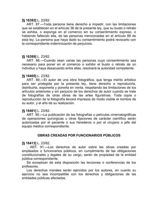 [§ 16392] L. 23/82.
    ART. 87.—Toda persona tiene derecho a impedir, con las limitaciones
que se establecen en el artículo 36 de la presente ley, que su busto o retrato
se exhiba, o exponga en el comercio sin su consentimiento expreso, o
habiendo fallecido ella, de las personas mencionadas en el artículo 88 de
esta ley. La persona que haya dado su consentimiento podrá revocarlo con
la correspondiente indemnización de perjuicios.


[§ 16399] L. 23/82.
   ART. 88.—Cuando sean varias las personas cuyo consentimiento sea
necesario para poner en el comercio o exhibir el busto o retrato de un
individuo y haya desacuerdo entre ellas, resolverá la autoridad competente.

[§ 16400] L. 23/82.
    ART. 89.—El autor de una obra fotográfica, que tenga mérito artístico
para ser protegida por la presente ley, tiene derecho a reproducirla,
distribuirla, exponerla y ponerla en venta, respetando las limitaciones de los
artículos anteriores y sin perjuicio de los derechos de autor cuando se trate
de fotografías de otras obras de las artes figurativas. Toda copia o
reproducción de la fotografía llevará impresos de modo visible el nombre de
su autor, y el año de su realización.

[§ 16401] L. 23/82.
   ART. 90.—La publicación de las fotografías o películas cinematográficas
de operaciones quirúrgicas u otras fijaciones de carácter científico serán
autorizadas por el paciente o sus herederos o por el cirujano o jefe del
equipo médico correspondiente.

          OBRAS CREADAS POR FUNCIONARIOS PÚBLICOS

[§ 16413] L. 23/82.
   ; ART. 91.—Los derechos de autor sobre las obras creadas por
empleados o funcionarios públicos, en cumplimiento de las obligaciones
constitucionales y legales de su cargo, serán de propiedad de la entidad
pública correspondiente.
   Se exceptúan de esta disposición las lecciones o conferencias de los
profesores.
   Los derechos morales serán ejercidos por los autores, en cuanto su
ejercicio no sea incompatible con los derechos y obligaciones de las
entidades públicas afectadas.
 