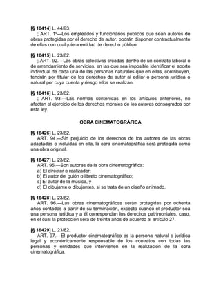 [§ 16414] L. 44/93.
   ; ART. 1º—Los empleados y funcionarios públicos que sean autores de
obras protegidas por el derecho de autor, podrán disponer contractualmente
de ellas con cualquiera entidad de derecho público.

[§ 16415] L. 23/82.
   ; ART. 92.—Las obras colectivas creadas dentro de un contrato laboral o
de arrendamiento de servicios, en las que sea imposible identificar el aporte
individual de cada una de las personas naturales que en ellas, contribuyen,
tendrán por titular de los derechos de autor al editor o persona jurídica o
natural por cuya cuenta y riesgo ellos se realizan.

[§ 16416] L. 23/82.
   ; ART. 93.—Las normas contenidas en los artículos anteriores, no
afectan el ejercicio de los derechos morales de los autores consagrados por
esta ley.

                       OBRA CINEMATOGRÁFICA

[§ 16426] L. 23/82.
   ART. 94.—Sin perjuicio de los derechos de los autores de las obras
adaptadas o incluidas en ella, la obra cinematográfica será protegida como
una obra original.

[§ 16427] L. 23/82.
   ART. 95.—Son autores de la obra cinematográfica:
   a) El director o realizador;
   b) El autor del guión o libreto cinematográfico;
   c) El autor de la música, y
   d) El dibujante o dibujantes, si se trata de un diseño animado.

[§ 16428] L. 23/82.
   ART. 96.—Las obras cinematográficas serán protegidas por ochenta
años contados a partir de su terminación, excepto cuando el productor sea
una persona jurídica y a él correspondan los derechos patrimoniales, caso,
en el cual la protección será de treinta años de acuerdo al artículo 27.

[§ 16429] L. 23/82.
   ART. 97.—El productor cinematográfico es la persona natural o jurídica
legal y económicamente responsable de los contratos con todas las
personas y entidades que intervienen en la realización de la obra
cinematográfica.
 