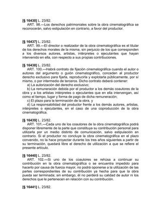 [§ 16430] L. 23/82.
   ART. 98.—Los derechos patrimoniales sobre la obra cinematográfica se
reconocerán, salvo estipulación en contrario, a favor del productor.


[§ 16437] L. 23/82.
    ART. 99.—El director o realizador de la obra cinematográfica es el titular
de los derechos morales de la misma, sin perjuicio de los que corresponden
a los diversos autores, artistas, intérpretes o ejecutantes que hayan
intervenido en ella, con respecto a sus propias contribuciones.

[§ 16438] L. 23/82.
    ART. 100.—Habrá contrato de fijación cinematográfica cuando el autor o
autores del argumento o guión cinematográfico, conceden al productor
derecho exclusivo para fijarla, reproducirla y explotarla públicamente, por sí
mismo, o por intermedio de terceros. Dicho contrato deberá contener:
    a) La autorización del derecho exclusivo;
    b) La remuneración debida por el productor a los demás coautores de la
obra y a los artistas intérpretes o ejecutantes que en ella intervengan, así
como el tiempo, lugar y forma de pago de dicha remuneración;
    c) El plazo para la terminación de la obra, y
    d) La responsabilidad del productor frente a los demás autores, artistas,
intérpretes o ejecutantes, en el caso de una coproducción de la obra
cinematográfica.

[§ 16439] L. 23/82.
     ART. 101.—Cada uno de los coautores de la obra cinematográfica podrá
disponer libremente de la parte que constituya su contribución personal para
utilizarla por un medio distinto de comunicación, salvo estipulación en
contrario. Si el productor no concluye la obra cinematográfica en el plazo
convenido, no la hace proyectar durante los tres años siguientes a partir de
su terminación, quedará libre el derecho de utilización a que se refiere el
presente artículo.

[§ 16440] L. 23/82.
   ART. 102.—Si uno de los coautores se rehúsa a continuar su
contribución en la obra cinematográfica o se encuentra impedido para
hacerlo por causa de fuerza mayor, no podrá oponerse a la utilización de las
partes correspondientes de su contribución ya hecha para que la obra
pueda ser terminada; sin embargo, él no perderá su calidad de autor ni los
derechos que le pertenecen en relación con su contribución.

[§ 16441] L. 23/82.
 