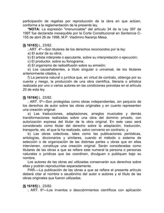 participación de regalías por reproducción de la obra en que actúen,
conforme a la reglamentación de la presente ley.
   *NOTA: La expresión "irrenunciable" del artículo 34 de la Ley 397 de
1997 fue declarada inexequible por la Corte Constitucional en Sentencia C-
155 de abril 28 de 1998, M.P. Vladimiro Naranjo Mesa.

[§ 16183] L. 23/82.
   ; ART. 4º—Son titulares de los derechos reconocidos por la ley:
   a) El autor de su obra;
   b) El artista intérprete o ejecutante, sobre su interpretación o ejecución;
   c) El productor, sobre su fonograma;
   d) El organismo de radiodifusión sobre su emisión;
   e) Los causahabientes, a título singular o universal, de los titulares
anteriormente citados, y
   f) La persona natural o jurídica que, en virtud de contrato, obtenga por su
cuenta y riesgo, la producción de una obra científica, literaria o artística
realizada por uno o varios autores en las condiciones previstas en el artículo
20 de esta ley.

[§ 16184] L. 23/82.
    ; ART. 5º—Son protegidas como obras independientes, sin perjuicio de
los derechos de autor sobre las obras originales y en cuanto representen
una creación original:
    a) Las traducciones, adaptaciones, arreglos musicales y demás
transformaciones realizadas sobre una obra del dominio privado, con
autorización expresa del titular de la obra original. En este caso será
considerado como titular del derecho sobre la adaptación, traducción,
transporte, etc. el que la ha realizado, salvo convenio en contrario, y
    b) Las obras colectivas, tales como las publicaciones periódicas,
antologías, diccionarios y similares, cuando el método o sistema de
selección o de organización de las distintas partes u obras que en ellas
intervienen, constituye una creación original. Serán consideradas como
titulares de las obras a que se refiere este numeral la persona o personas
naturales o jurídicas que las coordinen, divulguen o publiquen bajo su
nombre.
    Los autores de las obras así utilizadas conservarán sus derechos sobre
ellas y podrán reproducirlas separadamente.
    PAR.—La publicación de las obras a que se refiere el presente artículo
deberá citar el nombre o seudónimo del autor o autores y el título de las
obras originales que fueron utilizadas.

[§ 16185] L. 23/82.
   ; ART. 6º—Los inventos o descubrimientos científicos con aplicación
 