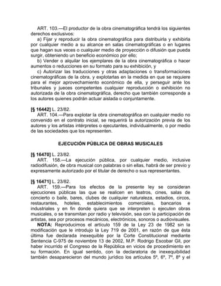 ART. 103.—El productor de la obra cinematográfica tendrá los siguientes
derechos exclusivos:
    a) Fijar y reproducir la obra cinematográfica para distribuirla y exhibirla
por cualquier medio a su alcance en salas cinematográficas o en lugares
que hagan sus veces o cualquier medio de proyección o difusión que pueda
surgir, obteniendo un beneficio económico por ello;
    b) Vender o alquilar los ejemplares de la obra cinematográfica o hacer
aumentos o reducciones en su formato para su exhibición, y
    c) Autorizar las traducciones y otras adaptaciones o transformaciones
cinematográficas de la obra, y explotarlas en la medida en que se requiere
para el mejor aprovechamiento económico de ella, y perseguir ante los
tribunales y jueces competentes cualquier reproducción o exhibición no
autorizada de la obra cinematográfica, derecho que también corresponde a
los autores quienes podrán actuar aislada o conjuntamente.

[§ 16442] L. 23/82.
   ART. 104.—Para explotar la obra cinematográfica en cualquier medio no
convenido en el contrato inicial, se requerirá la autorización previa de los
autores y los artistas intérpretes o ejecutantes, individualmente, o por medio
de las sociedades que los representen.

             EJECUCIÓN PÚBLICA DE OBRAS MUSICALES

[§ 16470] L. 23/82.
   ART. 158.—La ejecución pública, por cualquier medio, inclusive
radiodifusión, de obra musical con palabras o sin ellas, habrá de ser previo y
expresamente autorizado por el titular de derecho o sus representantes.

[§ 16471] L. 23/82.
    ART. 159.—Para los efectos de la presente ley se consideran
ejecuciones públicas las que se realicen en teatros, cines, salas de
concierto o baile, bares, clubes de cualquier naturaleza, estadios, circos,
restaurantes, hoteles, establecimientos comerciales, bancarios e
industriales y en fin donde quiera que se interpreten o ejecuten obras
musicales, o se transmitan por radio y televisión, sea con la participación de
artistas, sea por procesos mecánicos, electrónicos, sonoros o audiovisuales.
    NOTA: Reproducimos el artículo 159 de la Ley 23 de 1982 sin la
modificación que le introdujo la Ley 719 de 2001, en razón de que ésta
última fue declarada inexequible por la Corte Constitucional mediante
Sentencia C-975 de noviembre 13 de 2002, M.P. Rodrigo Escobar Gil, por
haber incurrido el Congreso de la República en vicios de procedimiento en
su formación. En igual sentido, con la declaratoria de inexequibilidad
también desaparecieron del mundo jurídico los artículos 5º, 6º, 7º, 8º y el
 