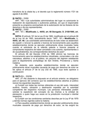 transitorio de la citada ley y el decreto que la reglamentó número 1721 de
agosto 6 de 2002.

[§ 16472] L. 23/82.
   ART. 160.—Las autoridades administrativas del lugar no autorizarán la
realización de espectáculos o audiciones públicas, sin que el responsable
presente su programa acompañado de la autorización de los titulares de los
derechos o de sus representantes.
[§ 16473] L. 23/82.
   ART. 161.—Modificado. L. 44/93, art. 66 Derogado. D. 2150/1995, art.
46.
   NOTA: El artículo 161 de la Ley 23 de 1982, modificado por el artículo 66
de la Ley 44 de 1993, textualmente decía: "ART. 161.—Modificado. L.
44/93, art. 66. Las autoridades administrativas de todo orden se abstendrán
de expedir o renovar la patente o licencia de funcionamiento para aquellos
establecimientos donde se ejecutan públicamente obras musicales hasta
cuando el solicitante de la referida patente o licencia presente el
comprobante respectivo de haber cancelado a los autores, representantes o
de causahabientes, los correspondientes derechos de autor".
   El artículo 46 del Decreto 2150 de 1995 eliminó las licencias de
funcionamento para los establecimientos industriales, comerciales o de otra
naturaleza, abiertos o no al público, sin perjuicio del régimen establecido
para el departamento archipiélago de San Andrés, Providencia y Santa
Catalina.
   No obstante, para aquellos establecimientos donde se ejecuten
públicamente obras musicales causante de pago por derechos de autor se
les aplica el artículo 2º de la Ley 232 de 1995, cuyo texto aparece a
continuación:

[§ 16473-1] L.. 232/95.
   ART. 2º—No obstante lo dispuesto en el artículo anterior, es obligatorio
para el ejercicio del comercio que los establecimientos abiertos al público
reúnan los siguientes requisitos:
   a) Cumplir con todas las normas referentes al uso del suelo, intensidad
auditiva, horario, ubicación y destinación expedida por la autoridad
competente del respectivo municipio. Las personas interesadas podrán
solicitar la expedición del concepto de las mismas a la entidad de
planeación o quien haga sus veces en la jurisdicción municipal o distrital
respectiva;
   b) Cumplir con las condiciones sanitarias descritas por la Ley 9ª de 1979
y demás normas vigentes sobre la materia;
   c) Para aquellos establecimientos donde se ejecuten públicamente obras
musicales causante de pago por derechos de autor, se les exigirá los
 