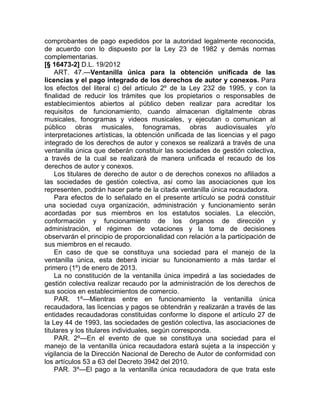 comprobantes de pago expedidos por la autoridad legalmente reconocida,
de acuerdo con lo dispuesto por la Ley 23 de 1982 y demás normas
complementarias.
[§ 16473-2] D.L. 19/2012
    ART. 47.—Ventanilla única para la obtención unificada de las
licencias y el pago integrado de los derechos de autor y conexos. Para
los efectos del literal c) del artículo 2º de la Ley 232 de 1995, y con la
finalidad de reducir los trámites que los propietarios o responsables de
establecimientos abiertos al público deben realizar para acreditar los
requisitos de funcionamiento, cuando almacenan digitalmente obras
musicales, fonogramas y videos musicales, y ejecutan o comunican al
público obras musicales, fonogramas, obras audiovisuales y/o
interpretaciones artísticas, la obtención unificada de las licencias y el pago
integrado de los derechos de autor y conexos se realizará a través de una
ventanilla única que deberán constituir las sociedades de gestión colectiva,
a través de la cual se realizará de manera unificada el recaudo de los
derechos de autor y conexos.
    Los titulares de derecho de autor o de derechos conexos no afiliados a
las sociedades de gestión colectiva, así como las asociaciones que los
representen, podrán hacer parte de la citada ventanilla única recaudadora.
    Para efectos de lo señalado en el presente artículo se podrá constituir
una sociedad cuya organización, administración y funcionamiento serán
acordadas por sus miembros en los estatutos sociales. La elección,
conformación y funcionamiento de los órganos de dirección y
administración, el régimen de votaciones y la toma de decisiones
observarán el principio de proporcionalidad con relación a la participación de
sus miembros en el recaudo.
    En caso de que se constituya una sociedad para el manejo de la
ventanilla única, esta deberá iniciar su funcionamiento a más tardar el
primero (1º) de enero de 2013.
    La no constitución de la ventanilla única impedirá a las sociedades de
gestión colectiva realizar recaudo por la administración de los derechos de
sus socios en establecimientos de comercio.
    PAR. 1º—Mientras entre en funcionamiento la ventanilla única
recaudadora, las licencias y pagos se obtendrán y realizarán a través de las
entidades recaudadoras constituidas conforme lo dispone el artículo 27 de
la Ley 44 de 1993, las sociedades de gestión colectiva, las asociaciones de
titulares y los titulares individuales, según corresponda.
    PAR. 2º—En el evento de que se constituya una sociedad para el
manejo de la ventanilla única recaudadora estará sujeta a la inspección y
vigilancia de la Dirección Nacional de Derecho de Autor de conformidad con
los artículos 53 a 63 del Decreto 3942 del 2010.
    PAR. 3º—El pago a la ventanilla única recaudadora de que trata este
 