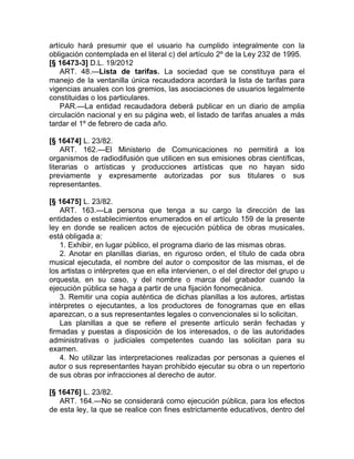 artículo hará presumir que el usuario ha cumplido integralmente con la
obligación contemplada en el literal c) del artículo 2º de la Ley 232 de 1995.
[§ 16473-3] D.L. 19/2012
    ART. 48.—Lista de tarifas. La sociedad que se constituya para el
manejo de la ventanilla única recaudadora acordará la lista de tarifas para
vigencias anuales con los gremios, las asociaciones de usuarios legalmente
constituidas o los particulares.
    PAR.—La entidad recaudadora deberá publicar en un diario de amplia
circulación nacional y en su página web, el listado de tarifas anuales a más
tardar el 1º de febrero de cada año.

[§ 16474] L. 23/82.
    ART. 162.—El Ministerio de Comunicaciones no permitirá a los
organismos de radiodifusión que utilicen en sus emisiones obras científicas,
literarias o artísticas y producciones artísticas que no hayan sido
previamente y expresamente autorizadas por sus titulares o sus
representantes.

[§ 16475] L. 23/82.
    ART. 163.—La persona que tenga a su cargo la dirección de las
entidades o establecimientos enumerados en el artículo 159 de la presente
ley en donde se realicen actos de ejecución pública de obras musicales,
está obligada a:
    1. Exhibir, en lugar público, el programa diario de las mismas obras.
    2. Anotar en planillas diarias, en riguroso orden, el título de cada obra
musical ejecutada, el nombre del autor o compositor de las mismas, el de
los artistas o intérpretes que en ella intervienen, o el del director del grupo u
orquesta, en su caso, y del nombre o marca del grabador cuando la
ejecución pública se haga a partir de una fijación fonomecánica.
    3. Remitir una copia auténtica de dichas planillas a los autores, artistas
intérpretes o ejecutantes, a los productores de fonogramas que en ellas
aparezcan, o a sus representantes legales o convencionales si lo solicitan.
    Las planillas a que se refiere el presente artículo serán fechadas y
firmadas y puestas a disposición de los interesados, o de las autoridades
administrativas o judiciales competentes cuando las solicitan para su
examen.
    4. No utilizar las interpretaciones realizadas por personas a quienes el
autor o sus representantes hayan prohibido ejecutar su obra o un repertorio
de sus obras por infracciones al derecho de autor.

[§ 16476] L. 23/82.
   ART. 164.—No se considerará como ejecución pública, para los efectos
de esta ley, la que se realice con fines estrictamente educativos, dentro del
 