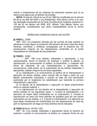 recinto o instalaciones de los institutos de educación siempre que no se
cobre suma alguna por el derecho de entrada.
   NOTA: El artículo 164 de la Ley 23 de 1982 fue modificado por el artículo
84 de la Ley 962 del 2005 o Ley Antitrámites. Esta última norma, a su vez,
fue declarada inexequible por la Corte Constitucional mediante sentencia C-
120 del 22 de febrero del 2006. M.P. Alfredo Tulio Beltrán Sierra, por
consiguiente, consideramos que dicha inexequibilidad revive la norma
anterior.

               DERECHOS CONEXOS CON EL DE AUTOR

[§ 16501] L. 23/82.
    ART. 165.—La protección ofrecida por las normas de este capítulo no
afectará en modo alguno la protección del derecho del autor sobre las obras
literarias, científicas y artísticas consagradas por la presente ley. En
consecuencia ninguna de las disposiciones contenidas en él podrá
interpretarse en menoscabo de esa protección.

[§ 16502] L. 23/82.
    ; ; ; ; ART. 166.—Los artistas, intérpretes o ejecutantes, o sus
representantes, tienen el derecho de autorizar o prohibir la fijación, la
reproducción, la comunicación al público, la transmisión, o cualquier otra
forma de utilización de sus interpretaciones y ejecuciones. En
consecuencia, nadie podrá, sin la autorización de los artistas intérpretes o
ejecutantes, realizar ninguno de los actos siguientes:
    a) La radiodifusión y la comunicación al público de la interpretación o
ejecución de dichos artistas, salvo cuando ella se haga a partir de una
fijación previamente autorizada o cuando se trate de una transmisión
autorizada por el organismo de radiodifusión que transmite la primera
interpretación o ejecución;
    b) La fijación de la interpretación o ejecución no fijada anteriormente
sobre un soporte material, y
    c) La reproducción de una fijación de la interpretación o ejecución de
dichos artistas en los siguientes casos: 1. Cuando la interpretación o la
ejecución se hayan fijado inicialmente sin su autorización; 2. Cuando la
reproducción se hace con fines distintos de aquéllos para los que fueron
autorizados por los artistas, y 3. Cuando la interpretación o la ejecución se
haya fijado inicialmente de conformidad con las disposiciones de esta ley
pero la reproducción se haga con fines distintos de los indicados.

[§ 16502-1] Decis. 351/93, CAC.
   ART. 34.—Los artistas intérpretes o ejecutantes tienen el derecho de
autorizar o prohibir la comunicación al público en cualquier forma de sus
 