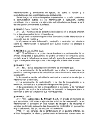 interpretaciones y ejecuciones no fijadas, así como la fijación y la
reproducción de sus interpretaciones o ejecuciones.
    Sin embargo, los artistas intérpretes o ejecutantes no podrán oponerse a
la comunicación pública de su interpretación o ejecución, cuando
constituyan por sí mismas una ejecución radiodifundida o se hagan a partir
de una fijación previamente autorizada.

[§ 16502-2] Decis. 351/93, CAC.
   ART. 35.—Además de los derechos reconocidos en el artículo anterior,
los artistas intérpretes tienen el derecho de:
   a) Exigir que su nombre figure o esté asociado a cada interpretación o
ejecución que se realice, y
   b) Oponerse a toda deformación, mutilación o cualquier otro atentado
sobre su interpretación o ejecución que pueda lesionar su prestigio o
reputación.

[§ 16502-3] Decis. 351/93, CAC.
    ART. 36.—El término de protección de los derechos patrimoniales de los
artistas intérpretes o ejecutantes, no podrá ser menor de cincuenta años,
contado a partir del primero de enero del año siguiente a aquél en que tuvo
lugar la interpretación o ejecución, o de su fijación, si éste fuere el caso.

[§ 16503] L. 23/82.
    ART. 167.—Salvo estipulación en contrario se entenderá que:
    a) La autorización de la radiodifusión no implica la autorización de
permitir a otros organismos de radiodifusión que transmitan la interpretación
o ejecución;
    b) La autorización de radiodifusión no implica la autorización de fijar la
interpretación o ejecución;
    c) La autorización de radiodifusión y de fijar la interpretación o la
ejecución, no implica la autorización de reproducir la fijación, y
    d) La autorización de fijar la interpretación o ejecución, y de reproducir
esta fijación, no implica la autorización de transmitir la interpretación o la
ejecución a partir de la fijación o sus reproducciones.

[§ 16504] L. 23/82.
    ART. 168.—Adicionado. L. 1403/2010, art. 1º. Desde el momento en
que los artistas, intérpretes o ejecutantes autoricen la incorporación de su
interpretación o ejecución en una fijación de imagen o de imágenes y
sonidos, no tendrán aplicación las disposiciones contenidos en los aportes
b) y c) del artículo 166 y c) del articulo 167 anteriores.
    PAR. 1º—Sin perjuicio de lo contemplado en el párrafo anterior, los
artistas intérpretes de obras y grabaciones audiovisuales conservarán, en
 