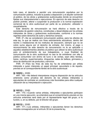todo caso, el derecho a percibir una remuneración equitativa por la
comunicación pública, incluida la puesta a disposición y el alquiler comercial
al público, de los obras y grabaciones audiovisuales donde se encuentren
fijadas sus interpretaciones o ejecuciones. En ejercicio de este derecho no
podrán prohibir, alterar o suspender la producción o la normal explotación
comercial de lo obra audiovisual por parte de su productor, utilizador o
causahabiente.
    Este derecho de remuneración se hará efectivo a través de la
sociedades de gestión colectiva, constituidas y desarrolladas por los artistas
intérpretes de obras y grabaciones audiovisuales, conforme a la normas
vigentes sobre derechos de autor y derechos conexos.
    PAR. 2º—No se considerará comunicación pública, para los efectos de
esta ley, la que se realice con fines estrictamente educativos, dentro del
recinto o instalaciones de los institutos de educación, siempre que no se
cobre suma alguna por el derecho de entrada. Así mismo, el pago o
reconocimiento de este derecho de remuneración no le es aplicable o
aquellos establecimientos abiertos al público que utilicen la obra audiovisual
para el entretenimiento de sus trabajadores, o cuya finalidad de
comunicación de la obro audiovisual no sea la de entretener con ella al
público consumidor con ánimo de lucro o de ventas, sean ellos tiendas,
bares, cantinas, supermercados, droguerías, salas de belleza, gimnasios y
otros de distribución de productos y servicios.
    PAR. 3º—Para los fines de esta ley ha de entenderse por artista
intérprete o quien interprete un papel principal, secundario o de reparto,
previsto en el correspondiente libreto de la obra audiovisual.

[§ 16505] L. 23/82.
     ART. 169.—No deberá interpretarse ninguna disposición de los artículos
anteriores como privativa del derecho de los artistas intérpretes o
ejecutantes de contratar en condiciones más favorables para ellos cualquier
utilización de su interpretación o ejecución.


[§ 16512] L. 23/82.
    ART. 170.—Cuando varios artistas, intérpretes o ejecutantes participen
en una misma ejecución, se entenderá que el consentimiento previsto en los
artículos anteriores será dado por el representante legal del grupo, si lo
tuviere, o, en su defecto, por el director del grupo.

[§ 16513] L. 23/82.
   ART. 171.—Los artistas, intérpretes o ejecutantes tienen los derechos
morales consagrados por el artículo 30 de la presente ley.
 
