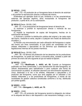 [§ 16514] L. 23/82.
   ; ART. 172.—El productor de un fonograma tiene el derecho de autorizar
o de prohibir la reproducción directa o indirecta del mismo.
   Entiéndese por ejemplar ilícito el que, limitando o no las características
externas del ejemplar legítimo, tiene incorporado el fonograma del
productor, o parte de él, sin su autorización.

[§ 16514-1] Decis. 351/93, CAC.
    ; ART. 37.—Los productores de fonogramas tienen el derecho de:
    a) Autorizar o prohibir la reproducción directa o indirecta de sus
fonogramas;
    b) Impedir la importación de copias del fonograma, hechas sin la
autorización del titular;
    c) Autorizar o prohibir la distribución pública del original y de cada copia
del mismo, mediante la venta, alquiler o cualquier otro medio de distribución
al público, y
    d) Percibir una remuneración por cada utilización del fonograma o copias
del mismo con fines comerciales, la que podrá ser compartida con los
artistas intérpretes o ejecutantes en los términos que establezcan las
legislaciones internas de los países miembros.

[§ 16514-2] Decis. 351/93, CAC.
   ; ART. 38.—El término de protección de los derechos de los productores
de fonogramas, no podrá ser menor a cincuenta años, contado a partir del
primero de enero del año siguiente al que se realizó la fijación.

[§ 16515] L. 23/82.
     ; ART. 173.—Modificado. L. 44/93, art. 69. Cuando un fonograma
publicado con fines comerciales, o una reproducción de este fonograma, se
utilicen directamente para radiodifusión o para cualquier otra forma de
comunicación al público, el utilizador abonará una remuneración equitativa y
única, destinada a la vez a los artistas, intérpretes o ejecutantes y al
productor del fonograma, suma que será pagada por el utilizador a los
artistas intérpretes y a los productores de fonogramas, a través de las
sociedades de gestión colectiva constituidas conforme a la ley, distribuida
por partes iguales.

[§ 16522] L. 23/82.
   ART. 174.—Derogado. L. 44/93, art. 70.

[§ 16523] L. 23/82.
   ; ART. 175.—El productor del fonograma tendrá la obligación de indicar
en la etiqueta del disco o del dispositivo o del mecanismo análogo, o en su
 