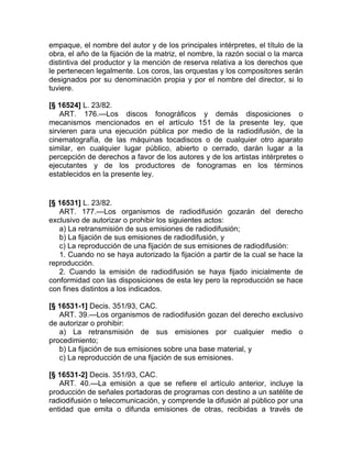 empaque, el nombre del autor y de los principales intérpretes, el título de la
obra, el año de la fijación de la matriz, el nombre, la razón social o la marca
distintiva del productor y la mención de reserva relativa a los derechos que
le pertenecen legalmente. Los coros, las orquestas y los compositores serán
designados por su denominación propia y por el nombre del director, si lo
tuviere.

[§ 16524] L. 23/82.
    ART. 176.—Los discos fonográficos y demás disposiciones o
mecanismos mencionados en el artículo 151 de la presente ley, que
sirvieren para una ejecución pública por medio de la radiodifusión, de la
cinematografía, de las máquinas tocadiscos o de cualquier otro aparato
similar, en cualquier lugar público, abierto o cerrado, darán lugar a la
percepción de derechos a favor de los autores y de los artistas intérpretes o
ejecutantes y de los productores de fonogramas en los términos
establecidos en la presente ley.


[§ 16531] L. 23/82.
   ART. 177.—Los organismos de radiodifusión gozarán del derecho
exclusivo de autorizar o prohibir los siguientes actos:
   a) La retransmisión de sus emisiones de radiodifusión;
   b) La fijación de sus emisiones de radiodifusión, y
   c) La reproducción de una fijación de sus emisiones de radiodifusión:
   1. Cuando no se haya autorizado la fijación a partir de la cual se hace la
reproducción.
   2. Cuando la emisión de radiodifusión se haya fijado inicialmente de
conformidad con las disposiciones de esta ley pero la reproducción se hace
con fines distintos a los indicados.

[§ 16531-1] Decis. 351/93, CAC.
   ART. 39.—Los organismos de radiodifusión gozan del derecho exclusivo
de autorizar o prohibir:
   a) La retransmisión de sus emisiones por cualquier medio o
procedimiento;
   b) La fijación de sus emisiones sobre una base material, y
   c) La reproducción de una fijación de sus emisiones.

[§ 16531-2] Decis. 351/93, CAC.
   ART. 40.—La emisión a que se refiere el artículo anterior, incluye la
producción de señales portadoras de programas con destino a un satélite de
radiodifusión o telecomunicación, y comprende la difusión al público por una
entidad que emita o difunda emisiones de otras, recibidas a través de
 