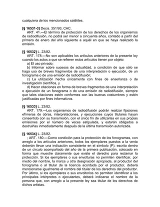 cualquiera de los mencionados satélites.

[§ 16531-3] Decis. 351/93, CAC.
   ART. 41.—El término de protección de los derechos de los organismos
de radiodifusión, no podrá ser menor a cincuenta años, contado a partir del
primero de enero del año siguiente a aquél en que se haya realizado la
emisión.

[§ 16532] L. 23/82.
   ART. 178.—No son aplicables los artículos anteriores de la presente ley
cuando los actos a que se refieren estos artículos tienen por objeto:
   a) El uso privado;
   b) Informar sobre sucesos de actualidad, a condición de que sólo se
haga uso de breves fragmentos de una interpretación o ejecución, de un
fonograma o de una emisión de radiodifusión;
   c) La utilización hecha únicamente con fines de enseñanza o de
investigación científica, y
   d) Hacer citaciones en forma de breves fragmentos de una interpretación
o ejecución de un fonograma o de una emisión de radiodifusión, siempre
que tales citaciones estén conformes con las buenas costumbres y estén
justificadas por fines informativos.

[§ 16533] L. 23/82.
   ART. 179.—Los organismos de radiodifusión podrán realizar fijaciones
efímeras de obras, interpretaciones, y ejecuciones cuyos titulares hayan
consentido con su transmisión, con el único fin de utilizarlas en sus propias
emisiones por el número de veces estipulada, y estarán obligados a
destruirlas inmediatamente después de la última transmisión autorizada.

[§ 16534] L. 23/82.
   ; ART. 180.—Como condición para la protección de los fonogramas, con
arreglo a los artículos anteriores, todos los ejemplares puestos a la venta
deberán llevar una indicación consistente en el símbolo (P), escrita dentro
de un círculo acompañado del año de la primera publicación, colocado en
forma que muestre claramente que existe el derecho para reclamar la
protección. Si los ejemplares o sus envolturas no permiten identificar, por
medio del nombre, la marca u otra designación apropiada, al productor del
fonograma o al titular de la licencia acordada por el productor, deberá
mencionarse igualmente el nombre del titular de los derechos del productor.
Por último, si los ejemplares o sus envoltorios no permiten identificar a los
principales intérpretes o ejecutantes, deberá indicarse el nombre de la
persona que, con arreglo a la presente ley sea titular de los derechos de
dichos artistas.
 