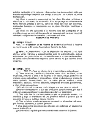 práctica explotable en la industria, y los escritos que los describen, sólo son
materia de privilegio temporal, con arreglo al artículo 120, numeral 18, de la
Constitución.
    Las ideas o contenido conceptual de las obras literarias, artísticas y
científicas no son objeto de apropiación. Esta ley protege exclusivamente la
forma literaria, plástica o sonora, como las ideas del autor son descritas,
explicadas ilustradas o incorporadas en las obras literarias, científicas y
artísticas.
    Las obras de arte aplicadas a la industria sólo son protegidas en la
medida en que su valor artístico pueda ser separado del carácter industrial
del objeto u objetos en las que ellas puedan ser aplicadas.
                           RESERVA DE NOMBRE

[§ 16186] D. 2150/95.
   ART. 73.—Supresión de la reserva de nombre.Suprímese la reserva
de nombre ante la Dirección Nacional del Derecho de Autor.

    [§ 16187] COMENTARIO.—Con la expedición del Decreto 2150, que
eliminó varios trámites y procedimientos ante la administración, deben
entenderse derogadas todas las normas referentes a la reserva de nombre,
tal como se desprende de lo dispuesto por el artículo 73 que suprimió dicha
diligencia.


[§ 16210] L. 23/82.
    ; ; ; ; ; ; ; ART. 8º—Para los efectos de la presente ley se entiende por:
    a) Obras artísticas, científicas y literarias, entre otras, los libros, obras
musicales, pinturas al óleo, o la acuarela o al pastel, dibujo, grabados en
madera, obras caligráficas y crisográficas, obras producidas por medio de
corte, grabado, damasquinado, etc., de metal, piedra, madera u otros
materiales, estatuas, relieves, escultura, fotografías artísticas, pantomimas,
u otras obras coreográficas;
    b) Obra individual: la que sea producida por una sola persona natural;
    c) Obra en colaboración: la que sea producida, conjuntamente, por dos o
más personas naturales cuyos aportes no puedan ser separados;
    d) Obra colectiva: la que sea producida por un grupo de autores, por
iniciativa y bajo la orientación de una persona natural o jurídica que la
coordine, divulgue y publique bajo su nombre;
    e) Obra anónima: aquella en que no se menciona el nombre del autor,
por voluntad del mismo, o por ser ignorado;
    f) Obra seudónima: aquella en que el autor se oculta bajo un seudónimo
que no lo identifique;
    g) Obra inédita: aquella que no haya sido dada a conocer al público;
 