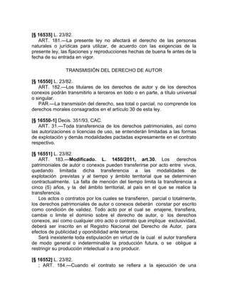 [§ 16535] L. 23/82.
   ART. 181.—La presente ley no afectará el derecho de las personas
naturales o jurídicas para utilizar, de acuerdo con las exigencias de la
presente ley, las fijaciones y reproducciones hechas de buena fe antes de la
fecha de su entrada en vigor.

                TRANSMISIÓN DEL DERECHO DE AUTOR

[§ 16550] L. 23/82.
   ART. 182.—Los titulares de los derechos de autor y de los derechos
conexos podrán transmitirlo a terceros en todo o en parte, a título universal
o singular.
   PAR.—La transmisión del derecho, sea total o parcial, no comprende los
derechos morales consagrados en el artículo 30 de esta ley.

[§ 16550-1] Decis. 351/93, CAC.
   ART. 31.—Toda transferencia de los derechos patrimoniales, así como
las autorizaciones o licencias de uso, se entenderán limitadas a las formas
de explotación y demás modalidades pactadas expresamente en el contrato
respectivo.

[§ 16551] L. 23/82.
   ART. 183.—Modificado. L. 1450/2011, art.30. Los derechos
patrimoniales de autor o conexos pueden transferirse por acto entre vivos,
quedando limitada dicha transferencia a las modalidades de
explotación previstas y al tiempo y ámbito territorial que se determinen
contractualmente. La falta de mención del tiempo limita la transferencia a
cinco (5) años, y la del ámbito territorial, al país en el que se realice la
transferencia.
   Los actos o contratos por los cuales se transfieren, parcial o totalmente,
los derechos patrimoniales de autor o conexos deberán constar por escrito
como condición de validez. Todo acto por el cual se enajene, transfiera,
cambie o limite el dominio sobre el derecho de autor, o los derechos
conexos, así como cualquier otro acto o contrato que implique exclusividad,
deberá ser inscrito en el Registro Nacional del Derecho de Autor, para
efectos de publicidad y oponibilidad ante terceros.
   Será inexistente toda estipulación en virtud de la cual el autor transfiera
de modo general o indeterminable la producción futura, o se obligue a
restringir su producción intelectual o a no producir.

[§ 16552] L. 23/82.
   ; ART. 184.—Cuando el contrato se refiera a la ejecución de una
 