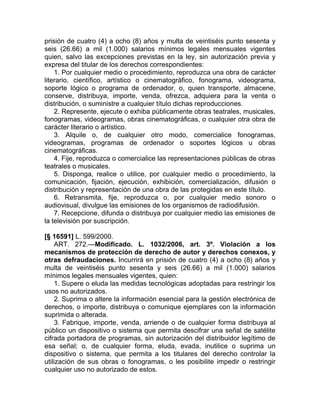 prisión de cuatro (4) a ocho (8) años y multa de veintiséis punto sesenta y
seis (26.66) a mil (1.000) salarios mínimos legales mensuales vigentes
quien, salvo las excepciones previstas en la ley, sin autorización previa y
expresa del titular de los derechos correspondientes:
    1. Por cualquier medio o procedimiento, reproduzca una obra de carácter
literario, científico, artístico o cinematográfico, fonograma, videograma,
soporte lógico o programa de ordenador, o, quien transporte, almacene,
conserve, distribuya, importe, venda, ofrezca, adquiera para la venta o
distribución, o suministre a cualquier título dichas reproducciones.
    2. Represente, ejecute o exhiba públicamente obras teatrales, musicales,
fonogramas, videogramas, obras cinematográficas, o cualquier otra obra de
carácter literario o artístico.
    3. Alquile o, de cualquier otro modo, comercialice fonogramas,
videogramas, programas de ordenador o soportes lógicos u obras
cinematográficas.
    4. Fije, reproduzca o comercialice las representaciones públicas de obras
teatrales o musicales.
    5. Disponga, realice o utilice, por cualquier medio o procedimiento, la
comunicación, fijación, ejecución, exhibición, comercialización, difusión o
distribución y representación de una obra de las protegidas en este título.
    6. Retransmita, fije, reproduzca o, por cualquier medio sonoro o
audiovisual, divulgue las emisiones de los organismos de radiodifusión.
    7. Recepcione, difunda o distribuya por cualquier medio las emisiones de
la televisión por suscripción.

[§ 16591] L. 599/2000.
     ART. 272.—Modificado. L. 1032/2006, art. 3º. Violación a los
mecanismos de protección de derecho de autor y derechos conexos, y
otras defraudaciones. Incurrirá en prisión de cuatro (4) a ocho (8) años y
multa de veintiséis punto sesenta y seis (26.66) a mil (1.000) salarios
mínimos legales mensuales vigentes, quien:
     1. Supere o eluda las medidas tecnológicas adoptadas para restringir los
usos no autorizados.
     2. Suprima o altere la información esencial para la gestión electrónica de
derechos, o importe, distribuya o comunique ejemplares con la información
suprimida o alterada.
     3. Fabrique, importe, venda, arriende o de cualquier forma distribuya al
público un dispositivo o sistema que permita descifrar una señal de satélite
cifrada portadora de programas, sin autorización del distribuidor legítimo de
esa señal; o, de cualquier forma, eluda, evada, inutilice o suprima un
dispositivo o sistema, que permita a los titulares del derecho controlar la
utilización de sus obras o fonogramas, o les posibilite impedir o restringir
cualquier uso no autorizado de estos.
 