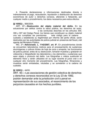 4. Presente declaraciones o informaciones destinadas directa o
indirectamente al pago, recaudación, liquidación o distribución de derechos
económicos de autor o derechos conexos, alterando o falseando, por
cualquier medio o procedimiento, los datos necesarios para estos efectos.

[§ 16592] L. 906/2004.
   ART. 87.—Destrucción del objeto material del delito. En las
actuaciones por delitos contra la salud pública, los derechos de autor,
falsificación de moneda o las conductas descritas en los artículos 300,
306 y 307 del Código Penal, los bienes que constituyen su objeto material
una vez cumplidas las previsiones de este código para la cadena de
custodia y establecida su ilegitimidad por informe del perito oficial, serán
destruidos por las autoridades de policía judicial en presencia del fiscal y del
agente del Ministerio Público.
   INC. 2º—Adicionado. L. 1142/2007, art. 6º. En procedimientos donde
se encuentren laboratorios rústicos para el procesamiento de sustancias
alucinógenas o cultivos ilícitos de hoja de coca o amapola, los funcionarios
de policía judicial, antes de su destrucción, tomarán muestras y grabarán en
videocinta o fotografiarán los laboratorios y los elementos y sustancias que
sean objeto o producto del delito. Las fotografías o videos sustituirán el
elemento físico y serán utilizados en su lugar durante el juicio oral o en
cualquier otro momento del procedimiento. Las fotografías, filmaciones y
muestras serán embaladas, rotuladas y se someterán a la cadena de
custodia.

[§ 16593] L. 44/93.
ART. 60.—Las asociaciones de gestión colectiva de derechos
y derechos conexos reconocidos en la Ley 23 de 1982,
podrán demandar ante la jurisdicción civil o penal en
representación de sus asociados, el resarcimiento de los
perjuicios causados en los hechos punibles.
 