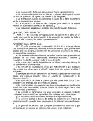 a) La reproducción de la obra por cualquier forma o procedimiento;
    b) La comunicación pública de la obra por cualquier medio que sirva para
difundir las palabras, los signos, los sonidos o las imágenes;
    c) La distribución pública de ejemplares o copias de la obra mediante la
venta, arrendamiento o alquiler;
    d) La importación al territorio de cualquier país miembro de copias
hechas sin autorización del titular del derecho, y
    e) La traducción, adaptación, arreglo u otra transformación de la obra.

[§ 16224-1] Decis. 351/93, CAC.
   ; ART. 14.—Se entiende por reproducción, la fijación de la obra en un
medio que permita su comunicación o la obtención de copias de toda o
parte de ella, por cualquier medio o procedimiento.

[§ 16224-2] Decis. 351/93, CAC.
    ART. 15.—Se entiende por comunicación pública, todo acto por el cual
una pluralidad de personas, reunidas o no en un mismo lugar, pueda tener
acceso a la obra sin previa distribución de ejemplares a cada una de ellas, y
en especial las siguientes:
    a) Las representaciones escénicas, recitales, disertaciones y ejecuciones
públicas de las obras dramáticas, dramático-musicales, literarias y
musicales, mediante cualquier medio o procedimiento;
    b) La proyección o exhibición pública de las obras cinematográficas y de
las demás obras audiovisuales;
    c) La emisión de cualesquiera obras por radiodifusión o por cualquier
otro medio que sirva para la difusión inalámbrica de signos, sonidos o
imágenes.
    El concepto de emisión comprende, así mismo, la producción de señales
desde una estación terrestre hacia un satélite de radiodifusión o de
telecomunicación;
    d) La transmisión de obras al público por hilo, cable, fibra óptica u otro
procedimiento análogo, sea o no mediante abono;
    e) La retransmisión, por cualquiera de los medios citados en los literales
anteriores y por una entidad emisora distinta de la de origen, de la obra
radiodifundida o televisada;
    f) La emisión o transmisión, en lugar accesible al público mediante
cualquier instrumento idóneo, de la obra difundida por radio o televisión;
    g) La exposición pública de obras de arte o sus reproducciones;
    h) El acceso público a bases de datos de ordenador por medio de
telecomunicación, cuando éstas incorporen o constituyan obras protegidas,
e
    i) En general, la difusión, por cualquier procedimiento conocido o por
conocerse, de los signos, las palabras, los sonidos o las imágenes.
 