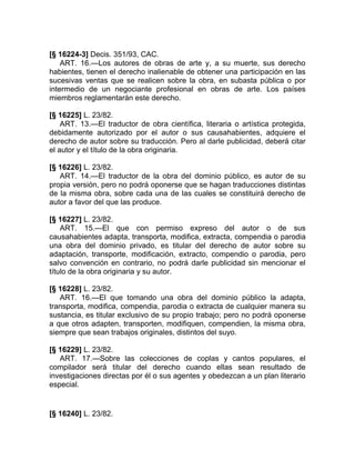 [§ 16224-3] Decis. 351/93, CAC.
    ART. 16.—Los autores de obras de arte y, a su muerte, sus derecho
habientes, tienen el derecho inalienable de obtener una participación en las
sucesivas ventas que se realicen sobre la obra, en subasta pública o por
intermedio de un negociante profesional en obras de arte. Los países
miembros reglamentarán este derecho.

[§ 16225] L. 23/82.
    ART. 13.—El traductor de obra científica, literaria o artística protegida,
debidamente autorizado por el autor o sus causahabientes, adquiere el
derecho de autor sobre su traducción. Pero al darle publicidad, deberá citar
el autor y el título de la obra originaria.

[§ 16226] L. 23/82.
   ART. 14.—El traductor de la obra del dominio público, es autor de su
propia versión, pero no podrá oponerse que se hagan traducciones distintas
de la misma obra, sobre cada una de las cuales se constituirá derecho de
autor a favor del que las produce.

[§ 16227] L. 23/82.
    ART. 15.—El que con permiso expreso del autor o de sus
causahabientes adapta, transporta, modifica, extracta, compendia o parodia
una obra del dominio privado, es titular del derecho de autor sobre su
adaptación, transporte, modificación, extracto, compendio o parodia, pero
salvo convención en contrario, no podrá darle publicidad sin mencionar el
título de la obra originaria y su autor.

[§ 16228] L. 23/82.
   ART. 16.—El que tomando una obra del dominio público la adapta,
transporta, modifica, compendia, parodia o extracta de cualquier manera su
sustancia, es titular exclusivo de su propio trabajo; pero no podrá oponerse
a que otros adapten, transporten, modifiquen, compendien, la misma obra,
siempre que sean trabajos originales, distintos del suyo.

[§ 16229] L. 23/82.
   ART. 17.—Sobre las colecciones de coplas y cantos populares, el
compilador será titular del derecho cuando ellas sean resultado de
investigaciones directas por él o sus agentes y obedezcan a un plan literario
especial.


[§ 16240] L. 23/82.
 