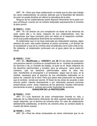 ART. 18.—Para que haya colaboración no basta que la obra sea trabajo
de varios colaboradores; es preciso además que la titularidad del derecho
de autor no pueda dividirse sin alterar la naturaleza de la obra.
    Ninguno de los colaboradores podrá disponer libremente de la parte con
que contribuyó; cuando así se hubiere estipulado expresamente al iniciarse
la obra común.

[§ 16241] L. 23/82.
    ART. 19.—El director de una compilación es titular de los derechos de
autor sobre ella y no tiene, respecto de sus colaboradores, sino las
obligaciones que haya contraído para con éstos en el respectivo contrato,
en el cual pueda estipularse libremente las condiciones.
    El colaborador que no se haya reservado por estipulación expresa, algún
derecho de autor, sólo podrá reclamar el precio convenido, y el director de
la compilación a que da su nombre será considerado como autor ante la ley.
No obstante, el colaborador continuará con el goce pleno de su derecho
moral.


[§ 16243] L. 23/82.
    ART. 20.—Modificado. L. 1450/2011, art. 28. En las obras creadas para
una persona natural o jurídica en cumplimento de un contrato de prestación
de servicios o de un contrato de trabajo, el autor es el titular originario de
los derechos patrimoniales y morales; pero se presume, salvo pacto en
contrario, que los derechos patrimoniales sobre la obra han
sido transferidos al encargante o al empleador, según sea el caso, en la
medida necesaria para el ejercicio de sus actividades habituales en la
época de creación de la obra. Para que opere esta presunción se requiere
que el contrato conste por escrito. El titular de las obras de acuerdo a este
artículo podrá intentar directamente o por intermedia persona acciones
preservativas contra actos violatorios de los derechos morales informando
previamente al autor o autores para evitar duplicidad de acciones.
                     DURACIÓN DE LA PROTECCIÓN

[§ 16244] L. 23/82.
   ART. 21.—Los derechos de autor corresponden durante su vida, y
después de su fallecimiento disfrutarán de ellos quienes legítimamente los
hayan adquirido, por el término de ochenta años. En caso de colaboración
debidamente establecida, el término de ochenta años se contará desde la
muerte del último coautor.

[§ 16245] L. 23/82.
   ART. 22.—Para las obras compuestas de varios volúmenes que no se
 