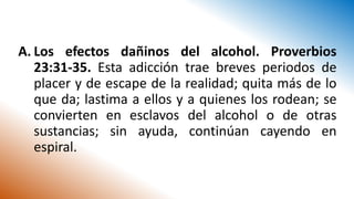 A. Los efectos dañinos del alcohol. Proverbios
23:31-35. Esta adicción trae breves periodos de
placer y de escape de la realidad; quita más de lo
que da; lastima a ellos y a quienes los rodean; se
convierten en esclavos del alcohol o de otras
sustancias; sin ayuda, continúan cayendo en
espiral.
 
