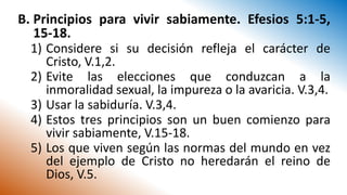 B. Principios para vivir sabiamente. Efesios 5:1-5,
15-18.
1) Considere si su decisión refleja el carácter de
Cristo, V.1,2.
2) Evite las elecciones que conduzcan a la
inmoralidad sexual, la impureza o la avaricia. V.3,4.
3) Usar la sabiduría. V.3,4.
4) Estos tres principios son un buen comienzo para
vivir sabiamente, V.15-18.
5) Los que viven según las normas del mundo en vez
del ejemplo de Cristo no heredarán el reino de
Dios, V.5.
 