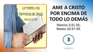 3
AME A CRISTO
POR ENCIMA DE
TODO LO DEMÁS
Marcos 3:31-35;
Mateo 10:37-39.
 