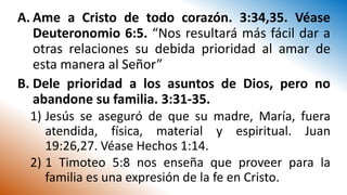 A. Ame a Cristo de todo corazón. 3:34,35. Véase
Deuteronomio 6:5. “Nos resultará más fácil dar a
otras relaciones su debida prioridad al amar de
esta manera al Señor”
B. Dele prioridad a los asuntos de Dios, pero no
abandone su familia. 3:31-35.
1) Jesús se aseguró de que su madre, María, fuera
atendida, física, material y espiritual. Juan
19:26,27. Véase Hechos 1:14.
2) 1 Timoteo 5:8 nos enseña que proveer para la
familia es una expresión de la fe en Cristo.
 
