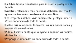 •La Biblia brinda orientación para instruir y proteger a la
familia.
•Nuestras relaciones más cercanas deberían ser con los
que nos alienten en nuestro caminar con Dios.
•Los creyentes deben vivir sabiamente y elegir amar a
Cristo por encima de todo lo demás.
•Evalúe sus relaciones, fortalezca las relaciones sanas y
aléjese de las mal sanas.
•Pida al Espíritu Santo que lo ayude a superar los hábitos
destructivos.
•Propóngase amar a Cristo por encima de todo lo demás.
 