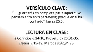 VERSÍCULO CLAVE:
“Tu guardarás en completa paz a aquel cuyo
pensamiento en ti persevera; porque en ti ha
confiado”. Isaías 26:3.
LECTURA EN CLASE:
2 Corintios 6:14-18; Proverbios 23:31-35;
Efesios 5:15-18; Marcos 3:32,34,35.
 