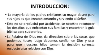 INTRODUCCION:
• La mayoría de los padres cristianos su mayor deseo para
sus hijos es que crezcan amando y sirviendo al Señor.
•Esto no se producirá por accidente, se necesita reconocer
los desafíos que enfrentan sus familias y encontrar la guía
bíblica para superarlos.
•La Palabra de Dios nos da dirección sobre las cosas que
podemos hacer; luego debemos confiar en Dios y orar
para que nuestros hijos tomen la decisión correcta
respecto a su relación con Dios.
 