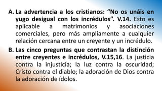 A. La advertencia a los cristianos: “No os unáis en
yugo desigual con los incrédulos”. V.14. Esto es
aplicable a matrimonios y asociaciones
comerciales, pero más ampliamente a cualquier
relación cercana entre un creyente y un incrédulo.
B. Las cinco preguntas que contrastan la distinción
entre creyentes e incrédulos, V.15,16. La justicia
contra la injusticia; la luz contra la oscuridad;
Cristo contra el diablo; la adoración de Dios contra
la adoración de ídolos.
 