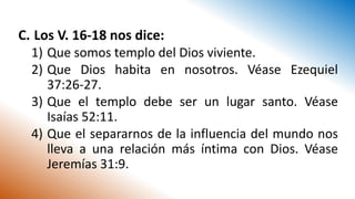 C. Los V. 16-18 nos dice:
1) Que somos templo del Dios viviente.
2) Que Dios habita en nosotros. Véase Ezequiel
37:26-27.
3) Que el templo debe ser un lugar santo. Véase
Isaías 52:11.
4) Que el separarnos de la influencia del mundo nos
lleva a una relación más íntima con Dios. Véase
Jeremías 31:9.
 