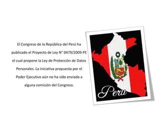 El Congreso de la República del Perú ha publicado el Proyecto de Ley N° 0479/2009-PE el cual propone la Ley de Protección de Datos Personales. La iniciativa propuesta por el Poder Ejecutivo aún no ha sido enviada a alguna comisión del Congreso. 