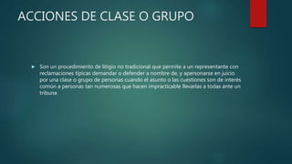 ACCIONES DE CLASE O GRUPO
 Son un procedimiento de litigio no tradicional que permite a un representante con
reclamaciones típicas demandar o defender a nombre de, y apersonarse en juicio
por una clase o grupo de personas cuando el asunto o las cuestiones son de interés
común a personas tan numerosas que hacen impracticable llevarlas a todas ante un
tribuna
 
